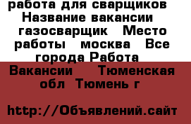 работа для сварщиков › Название вакансии ­ газосварщик › Место работы ­ москва - Все города Работа » Вакансии   . Тюменская обл.,Тюмень г.